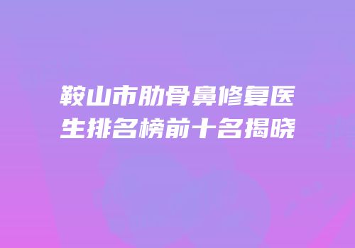 鞍山市肋骨鼻修复医生排名榜前十名揭晓