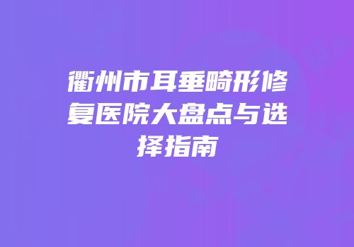 衢州市耳垂畸形修复医院大盘点与选择指南