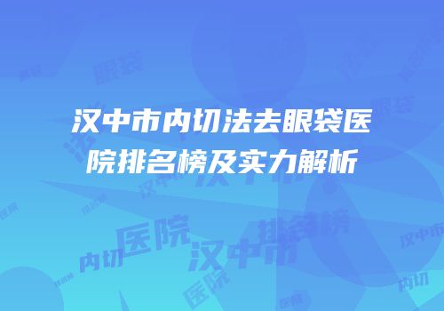 汉中市内切法去眼袋医院排名榜及实力解析