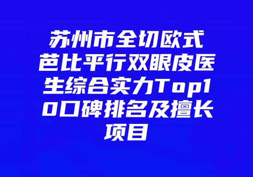 苏州市全切欧式芭比平行双眼皮医生综合实力Top10口碑排名及擅长项目