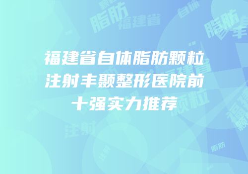 福建省自体脂肪颗粒注射丰颞整形医院前十强实力推荐
