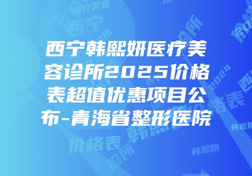 西宁韩熙妍医疗美容诊所2025价格表超值优惠项目公布-青海省整形医院