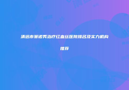 清远市赛诺秀治疗红血丝医院排名及实力机构推荐