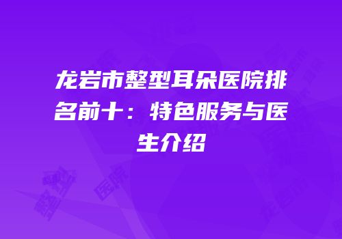 龙岩市整型耳朵医院排名前十：特色服务与医生介绍