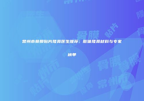 常州市骨膜贴片隆鼻医生推荐：膨体隆鼻材料与专家榜单