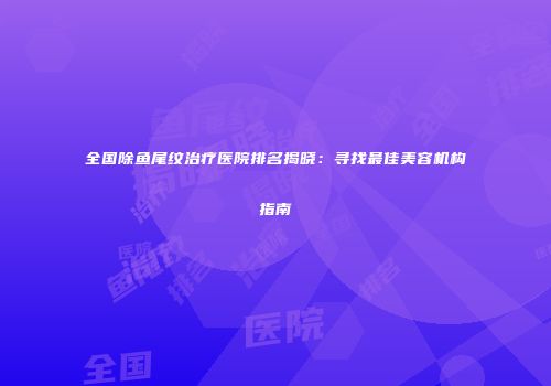 全国除鱼尾纹治疗医院排名揭晓：寻找最佳美容机构指南