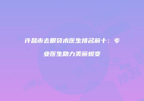 许昌市去眼袋术医生排名前十：专业医生助力美丽蜕变