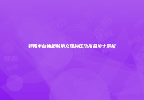 朝阳市自体脂肪填充隆胸医院排名前十解析