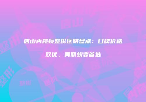 唐山内窥镜整形医院盘点：口碑价格双优，美丽蜕变首选