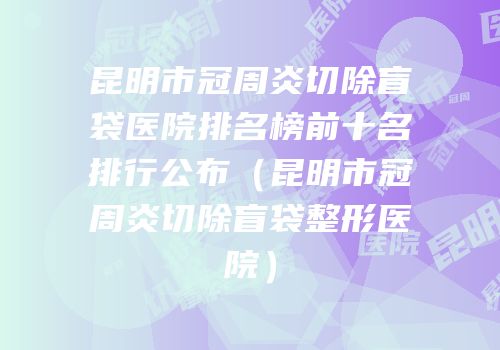 昆明市冠周炎切除盲袋医院排名榜前十名排行公布（昆明市冠周炎切除盲袋整形医院）