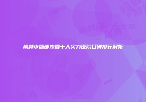 榆林市唇部修复十大实力医院口碑排行解析