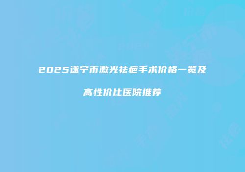 2025遂宁市激光祛疤手术价格一览及高性价比医院推荐