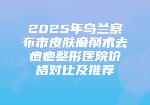 2025年乌兰察布市皮肤磨削术去痘疤整形医院价格对比及推荐
