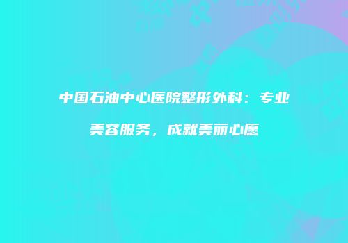 中国石油中心医院整形外科：专业美容服务，成就美丽心愿
