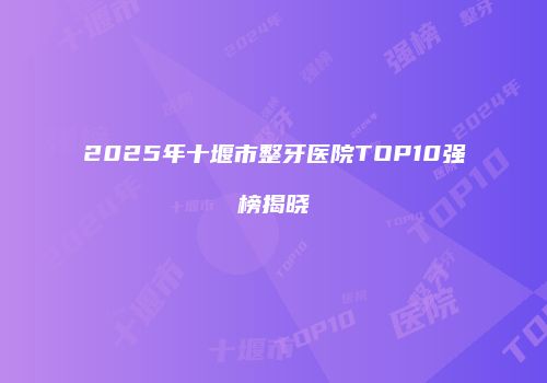2025年十堰市整牙医院TOP10强榜揭晓