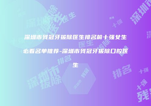 深圳市残冠牙拔除医生排名前十强女生必看名单推荐-深圳市残冠牙拔除口腔医生