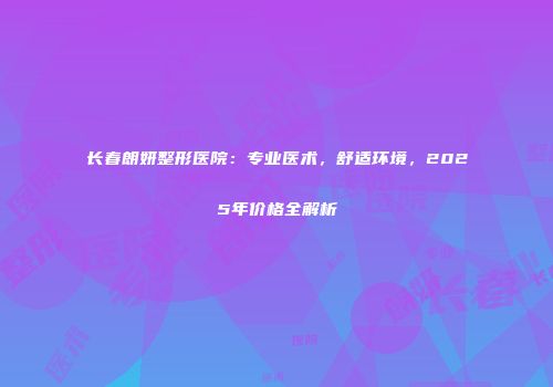 长春朗妍整形医院：专业医术，舒适环境，2025年价格全解析