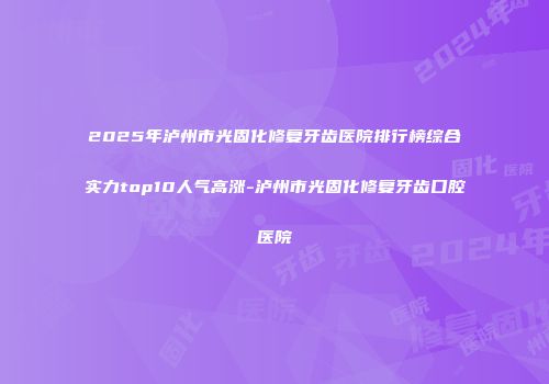 2025年泸州市光固化修复牙齿医院排行榜综合实力top10人气高涨-泸州市光固化修复牙齿口腔医院