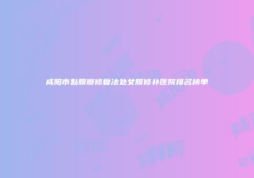 咸阳市黏膜瓣修复法处女膜修补医院排名榜单