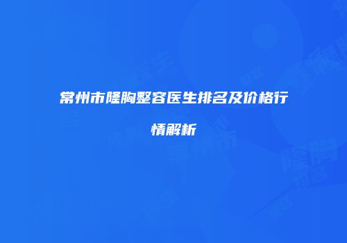 常州市隆胸整容医生排名及价格行情解析
