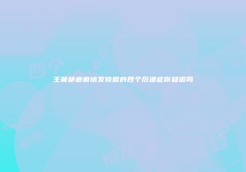 王冀耕疤痕植发修复的四个后遗症你知道吗