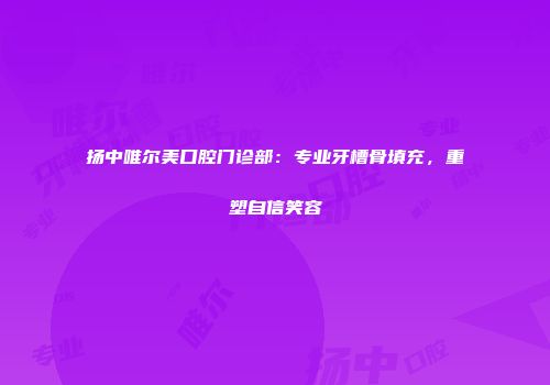扬中唯尔美口腔门诊部：专业牙槽骨填充，重塑自信笑容
