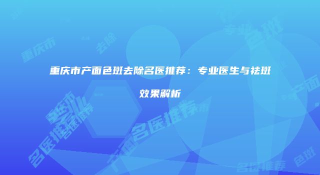重庆市产面色斑去除名医推荐：专业医生与祛斑效果解析