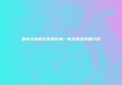 国内牙齿矫正医院价格一览及排名详细介绍