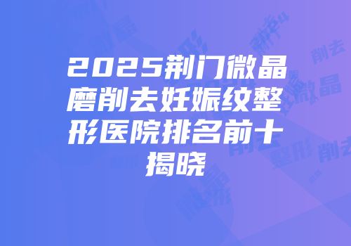 2025荆门微晶磨削去妊娠纹整形医院排名前十揭晓