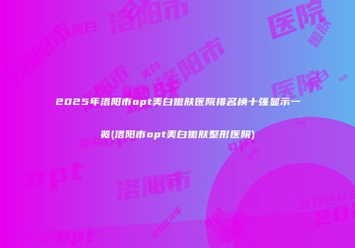 2025年洛阳市opt美白嫩肤医院排名榜十强显示一览(洛阳市opt美白嫩肤整形医院)