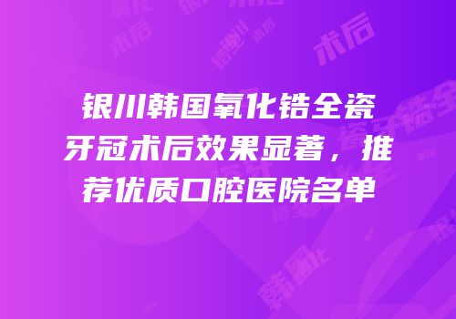 银川韩国氧化锆全瓷牙冠术后效果显著，推荐优质口腔医院名单