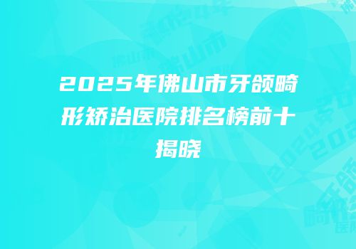 2025年佛山市牙颌畸形矫治医院排名榜前十揭晓