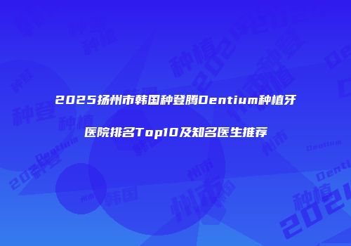 2025扬州市韩国种登腾Dentium种植牙医院排名Top10及知名医生推荐