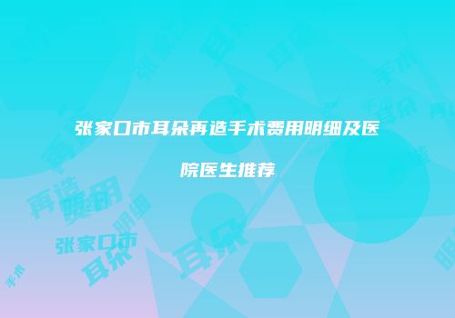 张家口市耳朵再造手术费用明细及医院医生推荐