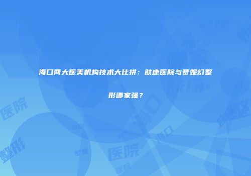 海口两大医美机构技术大比拼：肤康医院与梦妮幻整形哪家强？