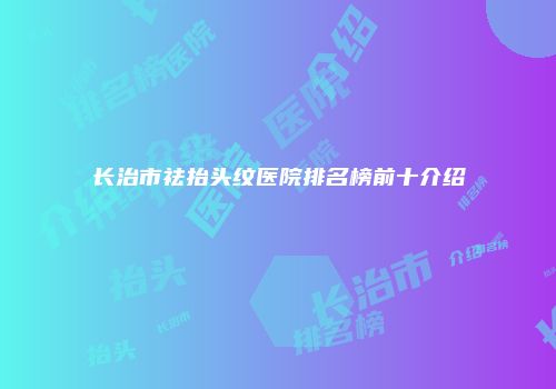 长治市祛抬头纹医院排名榜前十介绍