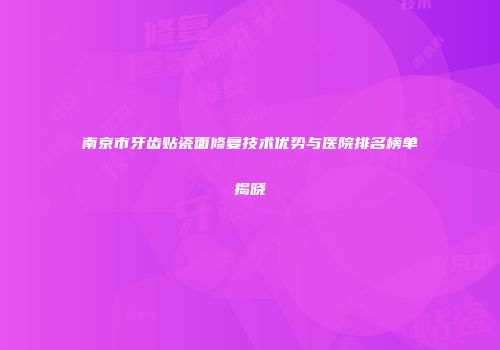 南京市牙齿贴瓷面修复技术优势与医院排名榜单揭晓