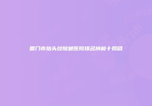 厦门市抬头纹除皱医院排名榜前十揭晓