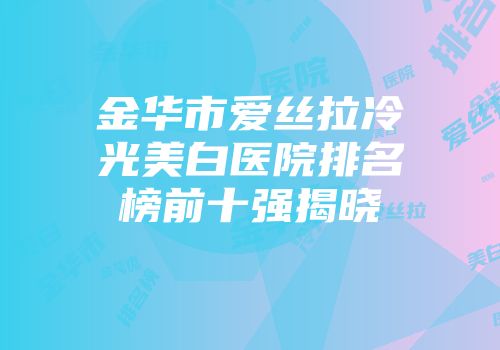 金华市爱丝拉冷光美白医院排名榜前十强揭晓