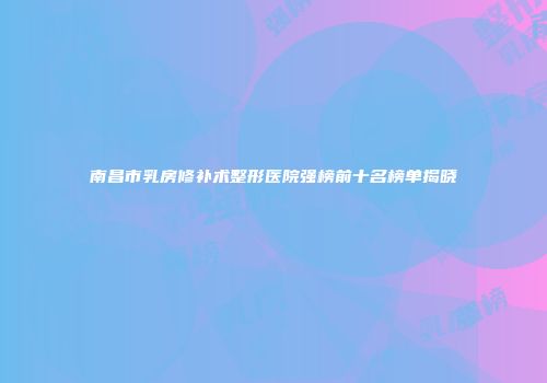 南昌市乳房修补术整形医院强榜前十名榜单揭晓