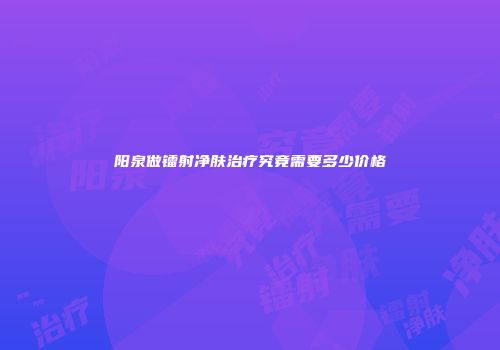阳泉做镭射净肤治疗究竟需要多少价格