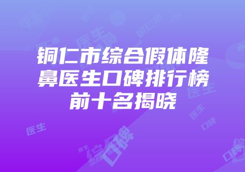 铜仁市综合假体隆鼻医生口碑排行榜前十名揭晓