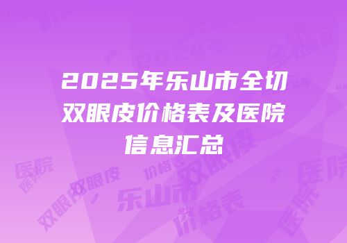 2025年乐山市全切双眼皮价格表及医院信息汇总