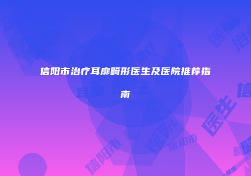 信阳市治疗耳廓畸形医生及医院推荐指南