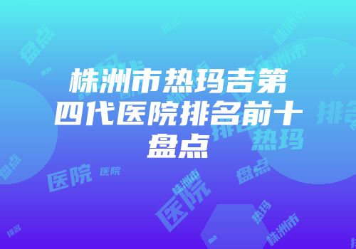 株洲市热玛吉第四代医院排名前十盘点