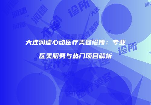 大连润德心动医疗美容诊所：专业医美服务与热门项目解析