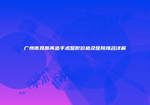 广州市耳廓再造手术整形价格及医院排名详解