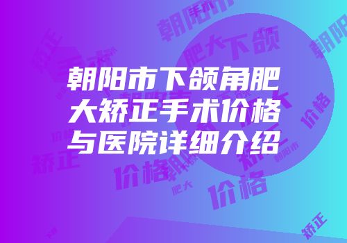 朝阳市下颌角肥大矫正手术价格与医院详细介绍