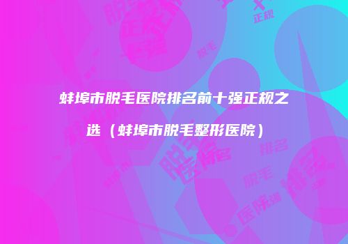 蚌埠市脱毛医院排名前十强正规之选（蚌埠市脱毛整形医院）