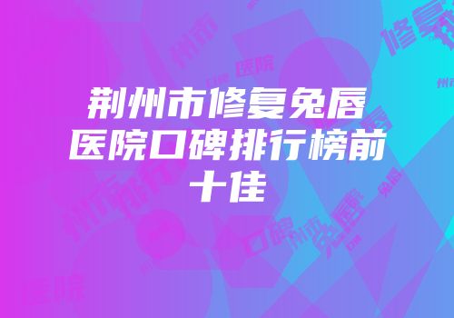 荆州市修复兔唇医院口碑排行榜前十佳